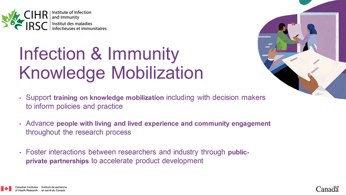 Infection & Immunity Knowledge Mobilization. Support training on knowledge mobilization including with decision makers to inform policies and practice; Advance people with living and lived experience and community engagement throughout the research process; Foster interactions between researchers and industry through public-private partnerships to accelerate product development