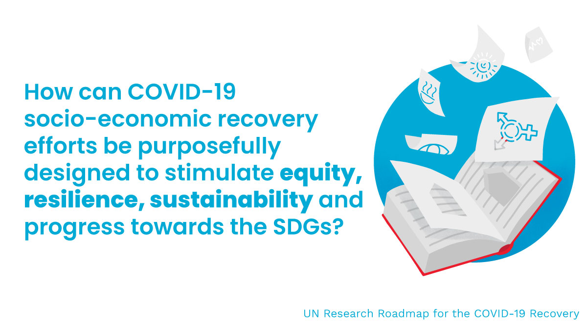 How can COVID-19 socio-economic recovery efforts be purposefully designed to stimulate equity, resilience, sustainability and progress towards the SDGs? UN Research Roadmap for the COVID-19 Recovery