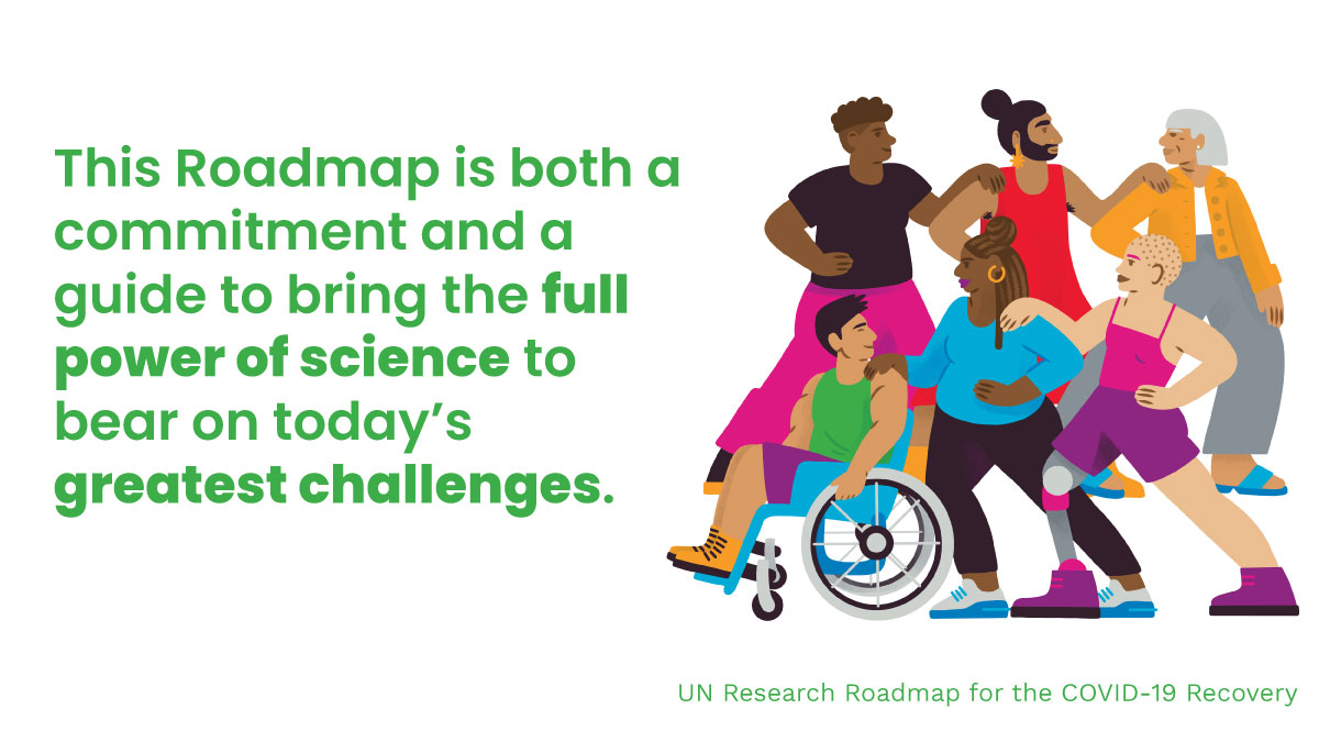 This Roadmap is both a commitment and a guide to bring the full power of science to bear on today’s greatest challenges. UN Research Roadmap for the COVID-19 Recovery